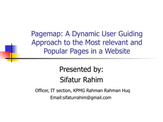 Pagemap: A Dynamic User Guiding Approach to the Most relevant and Popular Pages in a Website Presented by: Sifatur Rahim Officer, IT section, KPMG Rahman Rahman Huq Email:sifaturrahim@gmail.com  