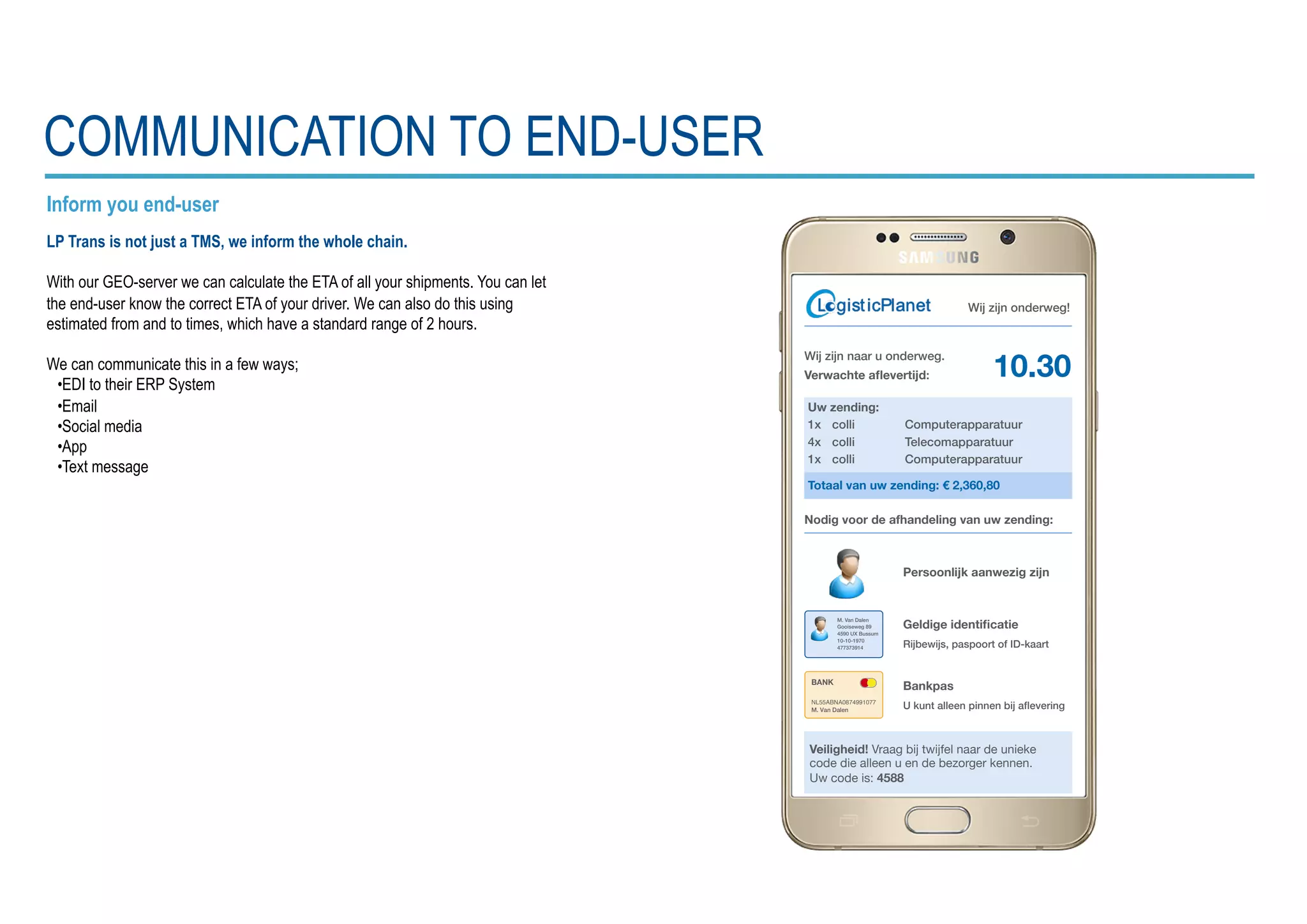 Inform you end-user
LP Trans is not just a TMS, we inform the whole chain.
With our GEO-server we can calculate the ETA of all your shipments. You can let
the end-user know the correct ETA of your driver. We can also do this using
estimated from and to times, which have a standard range of 2 hours.
We can communicate this in a few ways;
•EDI to their ERP System
•Email
•Social media
•App
•Text message
COMMUNICATION TO END-USER
Wĳ zĳn naar u onderweg.
Verwachte aﬂevertijd:
Wĳ zĳn onderweg!
Uw zending:
1x colli Computerapparatuur
4x colli Telecomapparatuur
1x colli Computerapparatuur
Totaal van uw zending: € 2,360,80
Veiligheid! Vraag bij twijfel naar de unieke
code die alleen u en de bezorger kennen.
Uw code is: 4588
Persoonlijk aanwezig zijn
Geldige identiﬁcatie
Rĳbewĳs, paspoort of ID-kaart
Bankpas
U kunt alleen pinnen bĳ aﬂevering
Nodig voor de afhandeling van uw zending:
BANK
M. Van Dalen
Gooiseweg 89
4590 UX Bussum
10-10-1970
477373914
NL55ABNA0874991077
M. Van Dalen
10.30
 