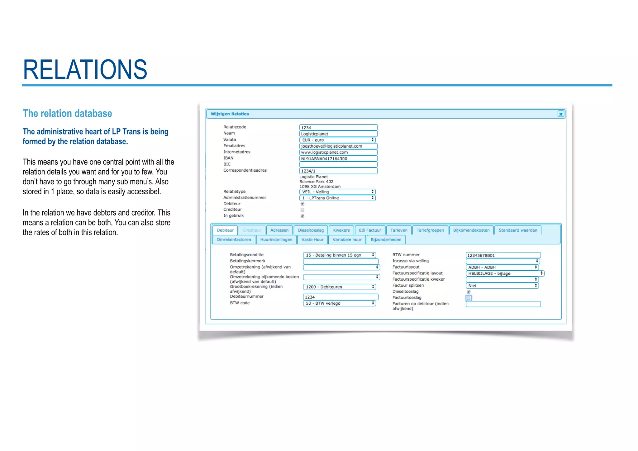 The relation database
The administrative heart of LP Trans is being
formed by the relation database.
This means you have one central point with all the
relation details you want and for you to few. You
don’t have to go through many sub menu’s. Also
stored in 1 place, so data is easily accessibel.
In the relation we have debtors and creditor. This
means a relation can be both. You can also store
the rates of both in this relation.
RELATIONS
 