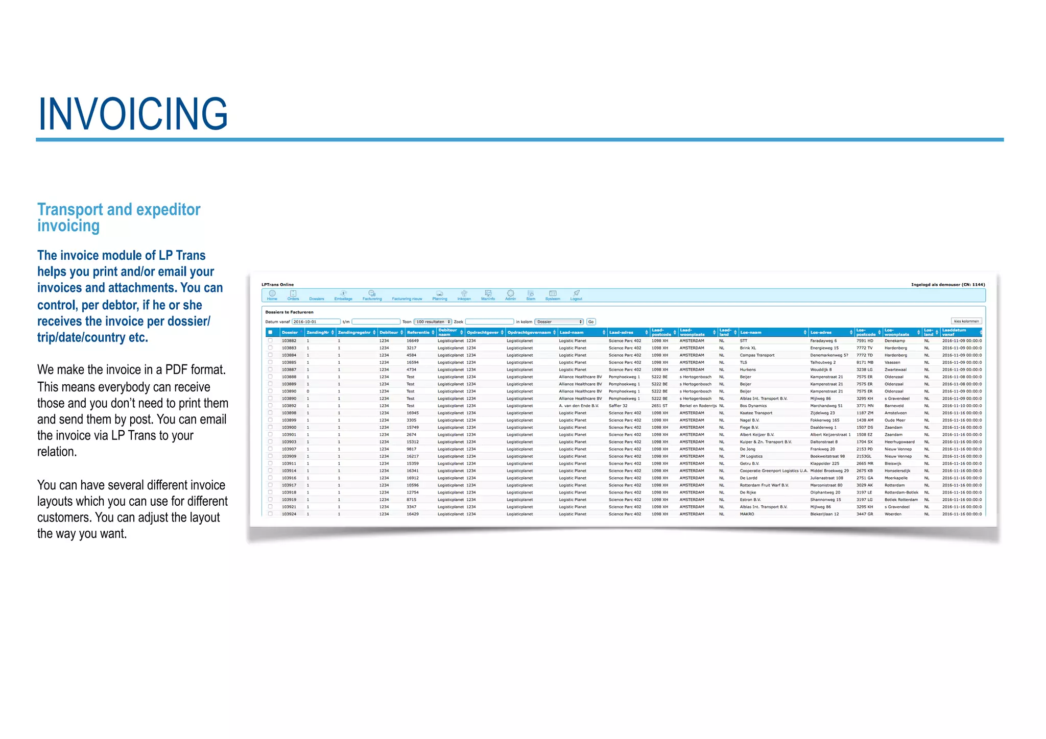 Transport and expeditor
invoicing
The invoice module of LP Trans
helps you print and/or email your
invoices and attachments. You can
control, per debtor, if he or she
receives the invoice per dossier/
trip/date/country etc.
We make the invoice in a PDF format.
This means everybody can receive
those and you don’t need to print them
and send them by post. You can email
the invoice via LP Trans to your
relation.
You can have several different invoice
layouts which you can use for different
customers. You can adjust the layout
the way you want.
INVOICING
 