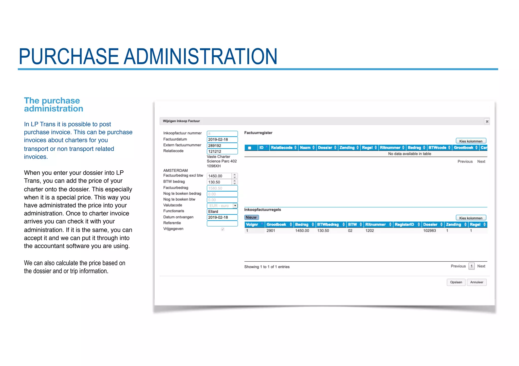 PURCHASE ADMINISTRATION
The purchase
administration
In LP Trans it is possible to post
purchase invoice. This can be purchase
invoices about charters for you
transport or non transport related
invoices.
When you enter your dossier into LP
Trans, you can add the price of your
charter onto the dossier. This especially
when it is a special price. This way you
have administrated the price into your
administration. Once to charter invoice
arrives you can check it with your
administration. If it is the same, you can
accept it and we can put it through into
the accountant software you are using.
We can also calculate the price based on
the dossier and or trip information.
 