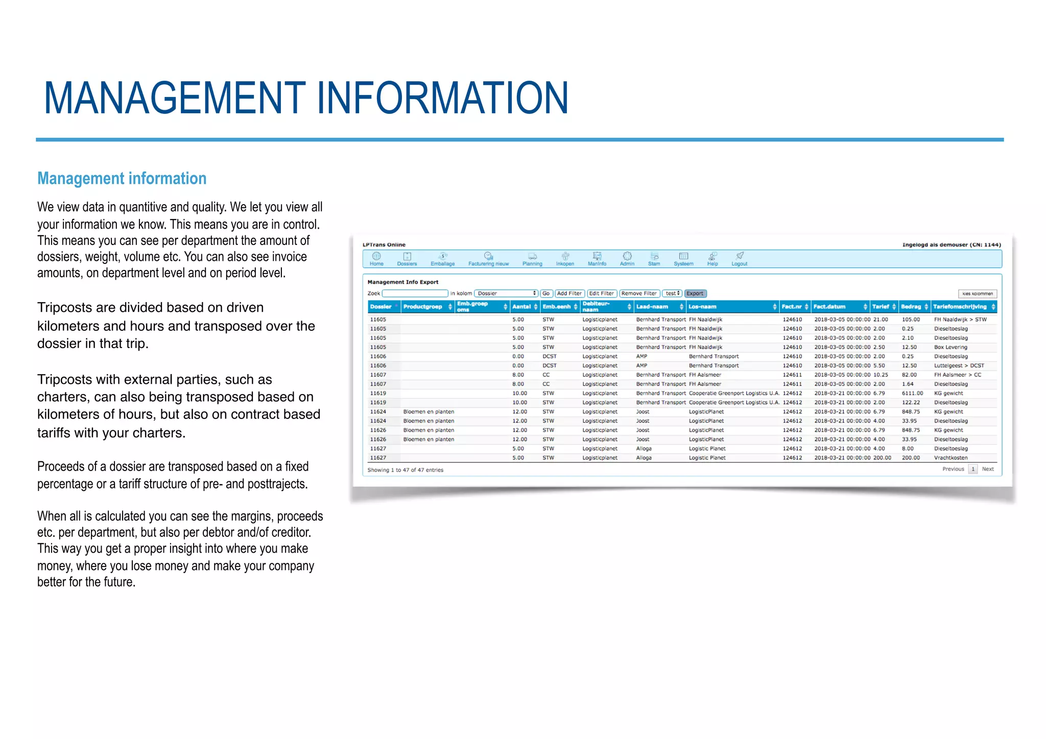 Management information
We view data in quantitive and quality. We let you view all
your information we know. This means you are in control.
This means you can see per department the amount of
dossiers, weight, volume etc. You can also see invoice
amounts, on department level and on period level.
Tripcosts are divided based on driven
kilometers and hours and transposed over the
dossier in that trip.
Tripcosts with external parties, such as
charters, can also being transposed based on
kilometers of hours, but also on contract based
tariffs with your charters.
Proceeds of a dossier are transposed based on a fixed
percentage or a tariff structure of pre- and posttrajects.
When all is calculated you can see the margins, proceeds
etc. per department, but also per debtor and/of creditor.
This way you get a proper insight into where you make
money, where you lose money and make your company
better for the future.
MANAGEMENT INFORMATION
 