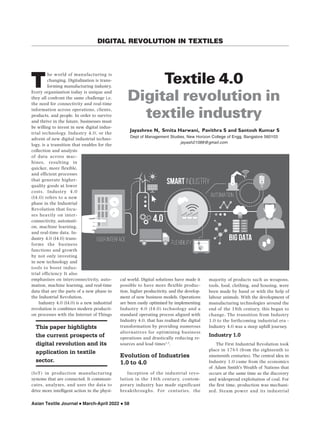 Asian Textile Journal  March-April 2022  58
DIGITAL REVOLUTION IN TEXTILES
This paper highlights
the current prospects of
digital revolution and its
application in textile
sector.
he world of manufacturing is
changing. Digitalization is trans-
forming manufacturing industry.
Every organization today is unique and
they all confront the same challenge i.e.
the need for connectivity and real-time
information across operations, clients,
products, and people. In order to survive
and thrive in the future, businesses must
be willing to invest in new digital indus-
trial technology. Industry 4.0, or the
advent of new digital industrial techno-
logy, is a transition that enables for the
collection and analysis
of data across mac-
hines, resulting in
quicker, more flexible,
and efficient processes
that generate higher-
quality goods at lower
costs. Industry 4.0
(I4.0) refers to a new
phase in the Industrial
Revolution that focu-
ses heavily on inter-
connectivity, automati-
on, machine learning,
and real-time data. In-
dustry 4.0 (I4.0) trans-
forms the business
functions and growth
by not only investing
in new technology and
tools to boost indus-
trial efficiency It also
emphasizes on interconnectivity, auto-
mation, machine learning, and real-time
data that are the parts of a new phase in
the Industrial Revolution.
Industry 4.0 (I4.0) is a new industrial
revolution is combines modern producti-
on processes with the Internet of Things
(IoT) in production manufacturing
systems that are connected. It communi-
cates, analyzes, and uses the data to
drive more intelligent action in the physi-
majority of products such as weapons,
tools, food, clothing, and housing, were
been made by hand or with the help of
labour animals. With the development of
manufacturing technologies around the
end of the 18th century, this began to
change. The transition from Industry
1.0 to the forthcoming industrial era -
Industry 4.0 was a steep uphill journey.
Industry 1.0
The First Industrial Revolution took
place in 1765 (from the eighteenth to
nineteenth centuries). The central idea in
Industry 1.0 came from the economics
of Adam Smith's Wealth of Nations that
occurs at the same time as the discovery
and widespread exploitation of coal. For
the first time, production was mechani-
zed. Steam power and its industrial
cal world. Digital solutions have made it
possible to have more flexible produc-
tion, higher productivity, and the develop-
ment of new business models. Operations
are been easily optimized by implementing
Industry 4.0 (I4.0) technology and a
standard operating process aligned with
Industry 4.0, that has realized the digital
transformation by providing numerous
alternatives for optimizing business
operations and drastically reducing re-
sources and lead times1,2
.
Evolution of Industries
1.0 to 4.0
Inception of the industrial revo-
lution in the 18th century, contem-
porary industry has made significant
breakthroughs. For centuries, the
Textile 4.0
Digital revolution in
textile industry
Jayashree N, Smita Harwani, Pavithra S and Santosh Kumar S
Dept of Management Studies, New Horizon College of Engg, Bangalore 560103
jayash21088@gmail.com
T
 