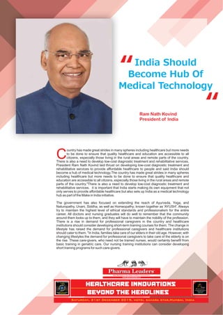India Should
Become Hub Of
Medical Technology
“
“
C
ountry has made great strides in many spheres including healthcare but more needs
to be done to ensure that quality healthcare and education are accessible to all
citizens, especially those living in the rural areas and remote parts of the country.
There is also a need to develop low-cost diagnostic treatment and rehabilitative services.
President Ram Nath Kovind laid thrust on developing low-cost diagnostic treatment and
rehabilitative services to provide affordable healthcare to people and said India should
become a hub of medical technology.The country has made great strides in many spheres
including healthcare but more needs to be done to ensure that quality healthcare and
education are accessible to all citizens, especially those living in the rural areas and remote
parts of the country."There is also a need to develop low-cost diagnostic treatment and
rehabilitative services. it is important that India starts making its own equipment that not
only serves to provide affordable healthcare but also sets up India as a medical technology
hub as part of the Make in India initiative.
The government has also focused on extending the reach of Ayurveda, Yoga, and
Naturopathy, Unani, Siddha, as well as Homeopathy; known together as 'AYUSH'. Always
try to maintain the highest level of ethical standards and professionalism for the entire
career. All doctors and nursing graduates will do well to remember that the community
around them looks up to them, and they will have to maintain the nobility of the profession.
There is a rise in demand for professional caregivers in the country and healthcare
institutions should consider developing short-term training courses for them. The change in
lifestyle has raised the demand for professional caregivers and healthcare institutions
should cater to them. "In India, families take care of our elders in their old age. However, with
changing lifestyles the demand for professional caregivers to take care of the elderly is on
the rise. These care-givers, who need not be trained nurses, would certainly beneﬁt from
basic training in geriatric care. Our nursing training institutions can consider developing
short training programs for such care-givers.
Ram Nath Kovind
President of India
Asia’s Most Analytical News Media in Healthcare Communications
www.pharmaleaders.tv
Pharma LeadersPharma LeadersTM
HEALTHCARE INNOVATIONS
BEYOND THE HEADLINES
PHARMA
LEADERS
POWERBRAND
AWARDS
2019
WHERE MEETSHEALTHCARE
WITH INNOVATIONS!
INDIA’S NO 1HEALTHCARE
AWARDS
12 th
Pharmaceutical
Leadership Summit & Business
Leadership Awards
2019
TM
Annual
TM
Saturday, 21st December 2019, hotel sahara star,Mumbai, India
 