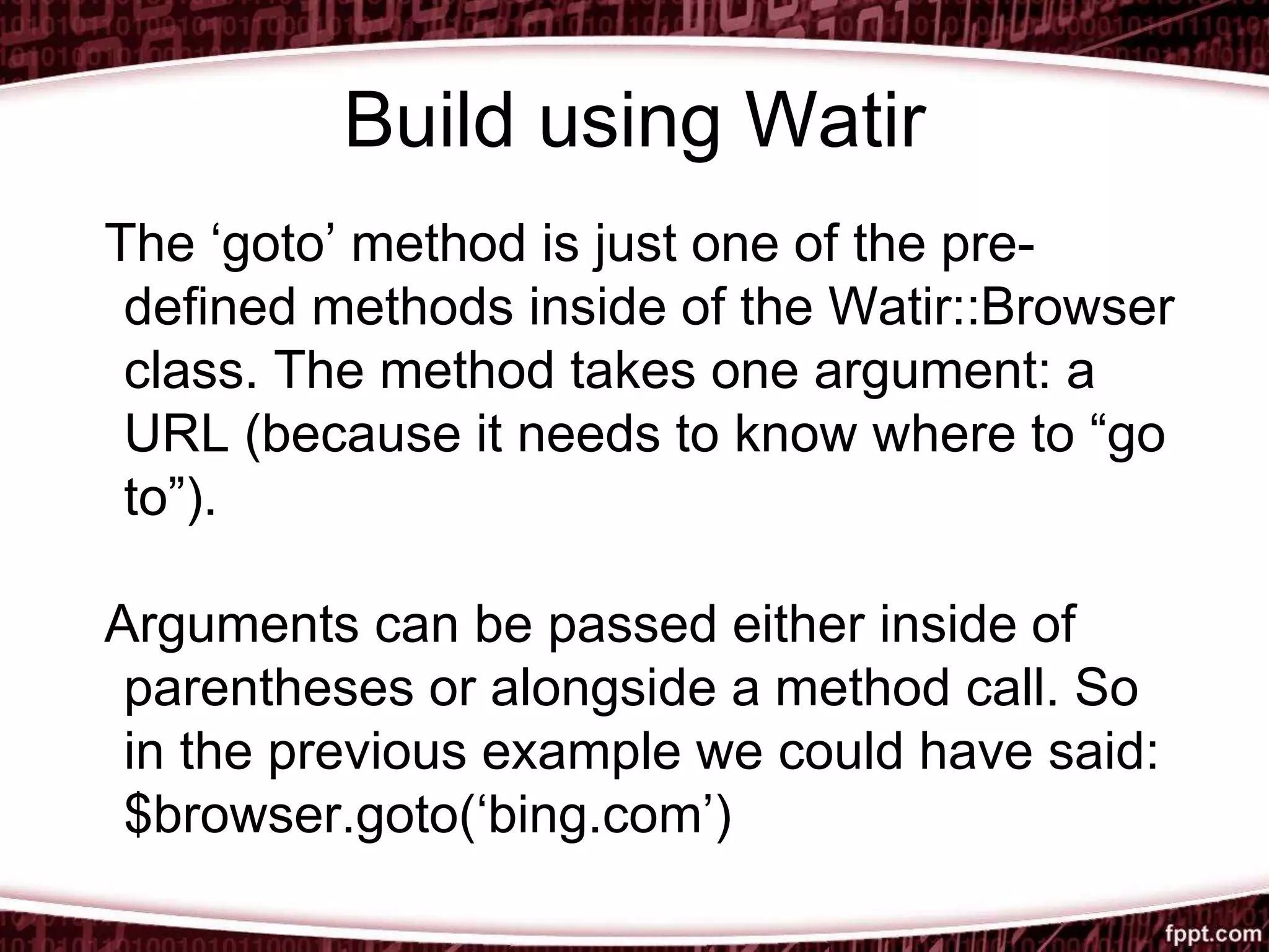 Build using Watir
The ‘goto’ method is just one of the pre-
defined methods inside of the Watir::Browser
class. The method takes one argument: a
URL (because it needs to know where to “go
to”).
Arguments can be passed either inside of
parentheses or alongside a method call. So
in the previous example we could have said:
$browser.goto(‘bing.com’)
 