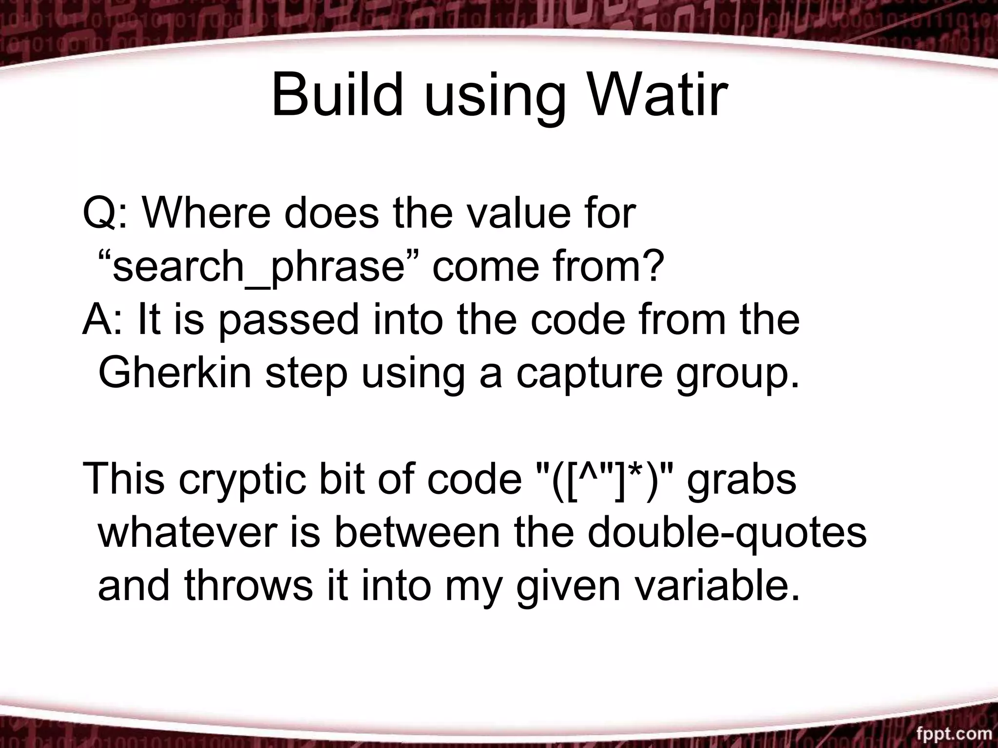 Build using Watir
Q: Where does the value for
“search_phrase” come from?
A: It is passed into the code from the
Gherkin step using a capture group.
This cryptic bit of code "([^"]*)" grabs
whatever is between the double-quotes
and throws it into my given variable.
 