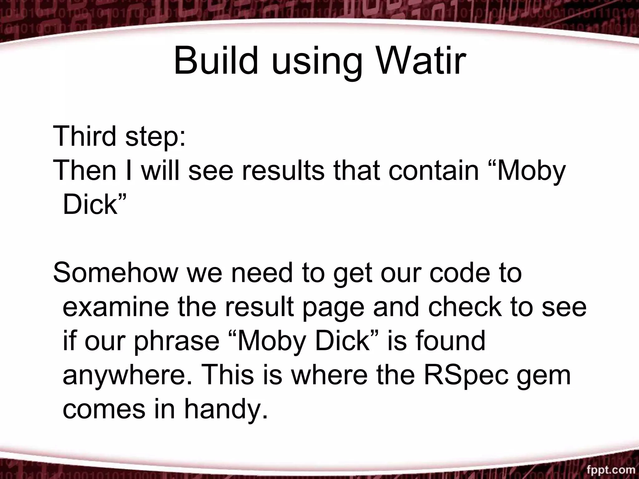 Build using Watir
Third step:
Then I will see results that contain “Moby
Dick”
Somehow we need to get our code to
examine the result page and check to see
if our phrase “Moby Dick” is found
anywhere. This is where the RSpec gem
comes in handy.
 