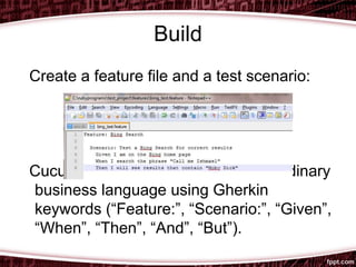 Build
Create a feature file and a test scenario:
Cucumber scenarios are written in ordinary
business language using Gherkin
keywords (“Feature:”, “Scenario:”, “Given”,
“When”, “Then”, “And”, “But”).
 