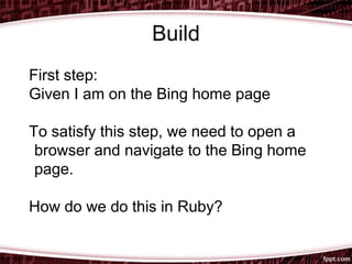 Build
First step:
Given I am on the Bing home page
To satisfy this step, we need to open a
browser and navigate to the Bing home
page.
How do we do this in Ruby?
 
