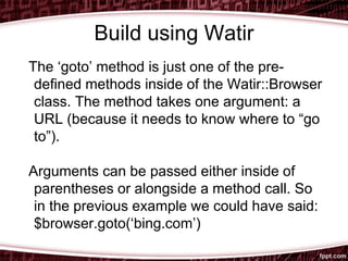 Build using Watir
The ‘goto’ method is just one of the pre-
defined methods inside of the Watir::Browser
class. The method takes one argument: a
URL (because it needs to know where to “go
to”).
Arguments can be passed either inside of
parentheses or alongside a method call. So
in the previous example we could have said:
$browser.goto(‘bing.com’)
 