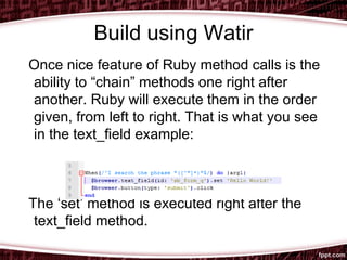 Build using Watir
Once nice feature of Ruby method calls is the
ability to “chain” methods one right after
another. Ruby will execute them in the order
given, from left to right. That is what you see
in the text_field example:
The ‘set’ method is executed right after the
text_field method.
 
