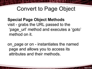 Convert to Page Object
Special Page Object Methods
visit - grabs the URL passed to the
‘page_url’ method and executes a ‘goto’
method on it.
on_page or on - instantiates the named
page and allows you to access its
attributes and their methods.
 