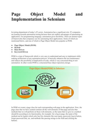 Page Object Model and
Implementation in Selenium
In testing department of today’s IT sector, Automation has a significant role. IT companies
are leaning towards automation testing because there are endless advantages of automating an
application. For programming language, automation gives flexibility. There are distinct types
of frameworks that companies use for automating their applications. Some of which are
mentioned below, and one of which is Page Object Model also popular as POM.
● Page Object Model (POM)
● Hybrid
● Data Driven
● Keyword Driven
POM is a type of framework which is very easy to understand and easy to implement while
making architecture of any automation process. It basically enhances the test maintenance
and reduces the possibility of duplication of code, which is very concerned thing in test
automation. In other words POM is a structured base object repository design.
In POM we create a page class for each corresponding web page in the application. Now, the
page class that we have created contains all the web-elements of that page and also that
methods that we will perform on those web-elements, so the name that we give to a method
should be according to its functionality, for example- for a log-in page, the name of the
method can be login() which only has few elements like user-name, password, log-in button,
forget password link, etc. and methods like passing strings in the field and clicking the
buttons.
 