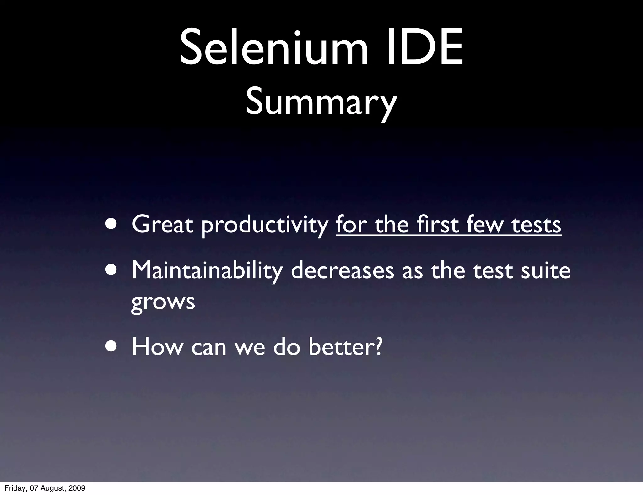 Selenium IDE
                                       Summary


                          • Great productivity for the ﬁrst few tests
                          • Maintainability decreases as the test suite
                            grows
                          • How can we do better?

Friday, 07 August, 2009
 