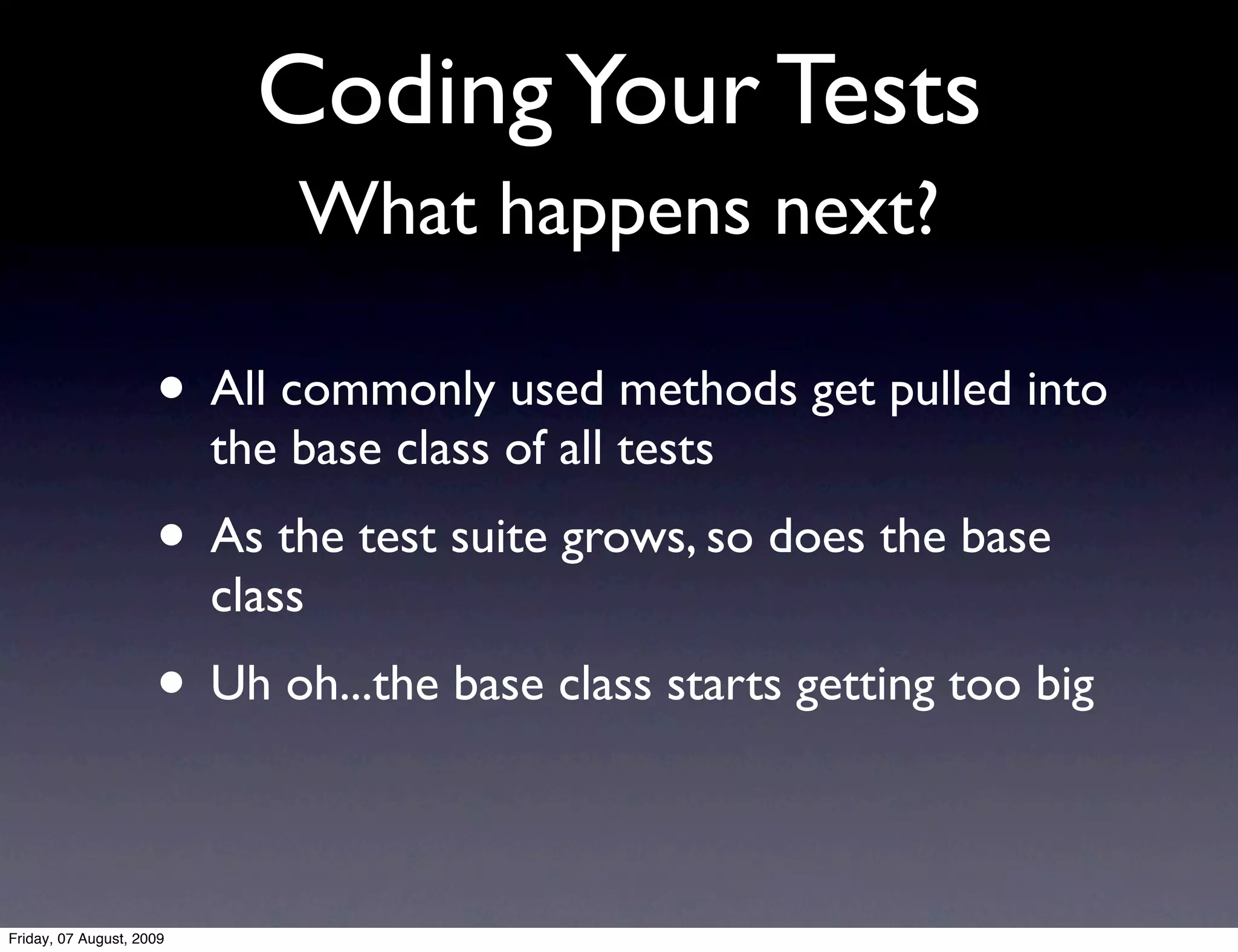 Coding Your Tests
                              What happens next?

                     • All commonly used methods get pulled into
                          the base class of all tests
                     • As the test suite grows, so does the base
                          class
                     • Uh oh...the base class starts getting too big

Friday, 07 August, 2009
 