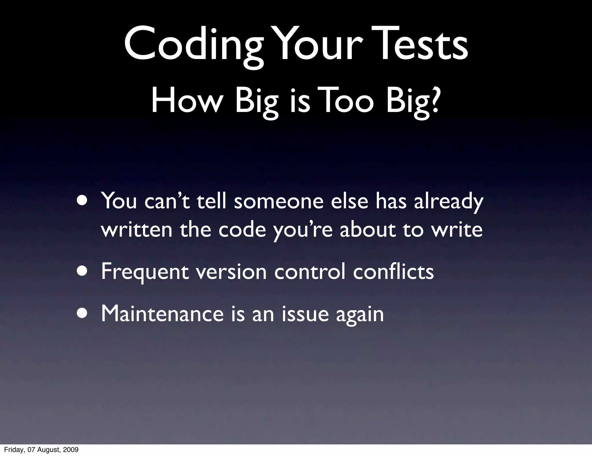 Coding Your Tests
                              How Big is Too Big?

                     • You can’t tell someone else has already
                          written the code you’re about to write
                     • Frequent version control conﬂicts
                     • Maintenance is an issue again


Friday, 07 August, 2009
 