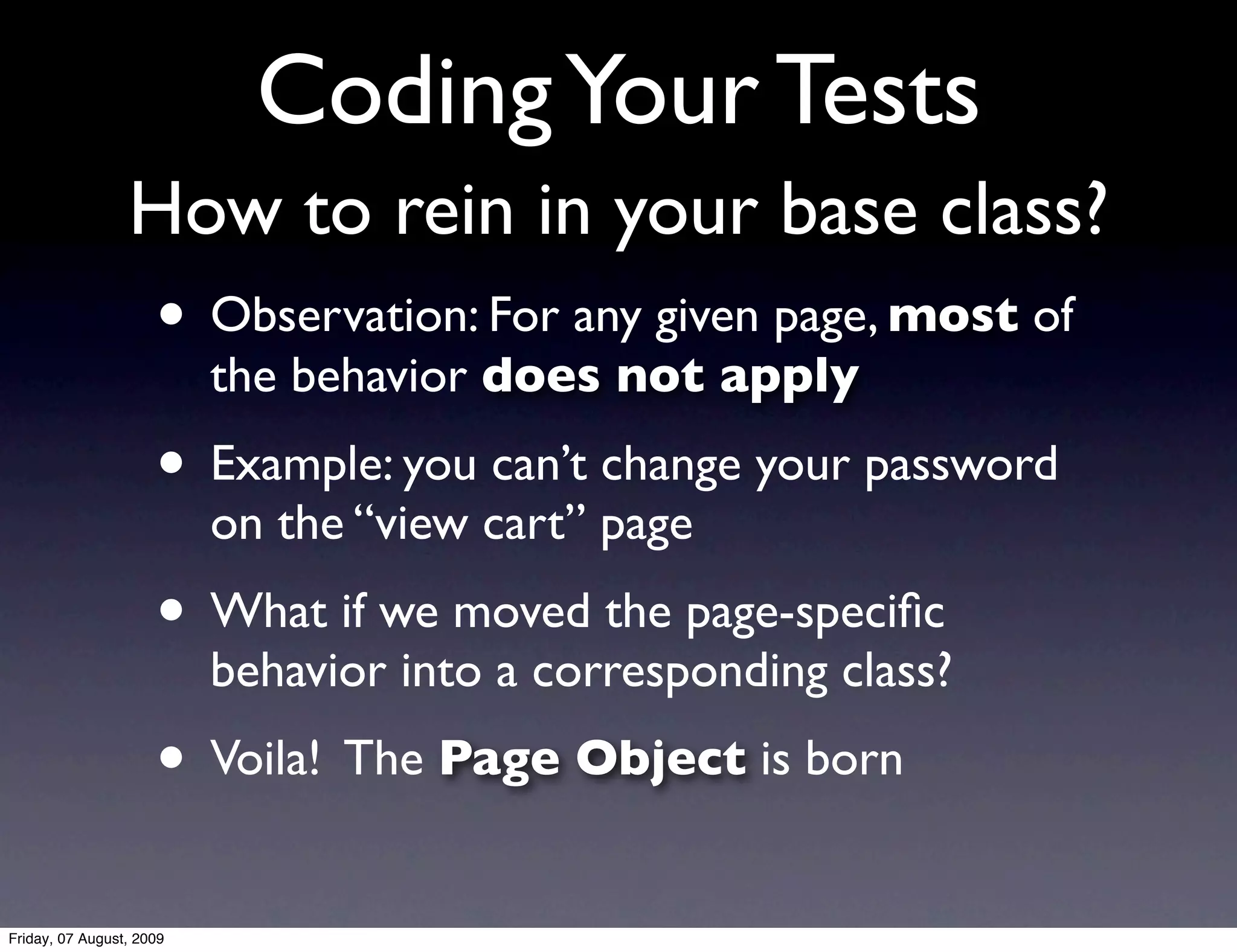 Coding Your Tests
                 How to rein in your base class?
                     • Observation: For any given page, most of
                          the behavior does not apply
                     • Example: you can’t change your password
                          on the “view cart” page
                     • What if we moved the page-speciﬁc
                          behavior into a corresponding class?
                     • Voila! The Page Object is born
Friday, 07 August, 2009
 