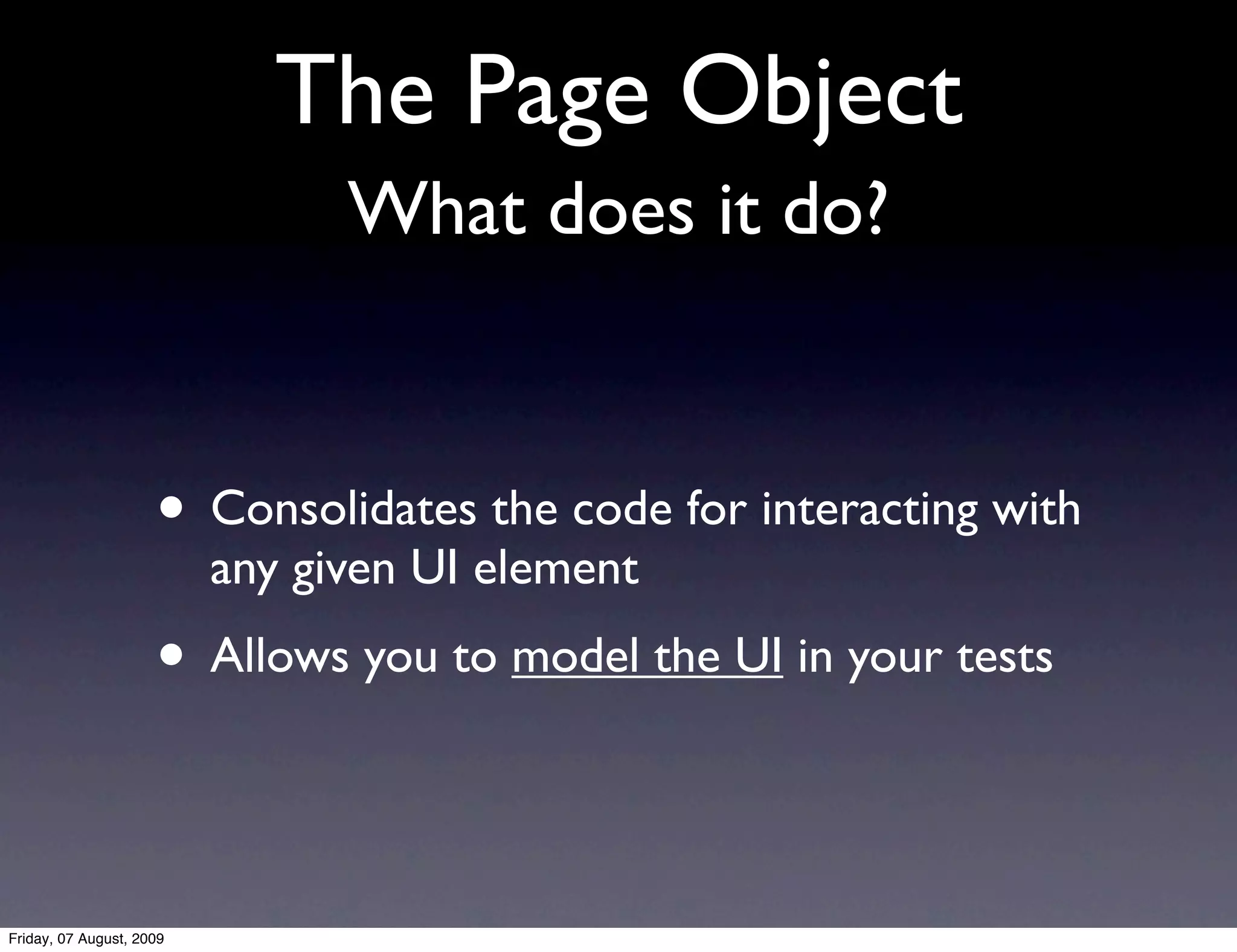 The Page Object
                                What does it do?


                     • Consolidates the code for interacting with
                          any given UI element
                     • Allows you to model the UI in your tests

Friday, 07 August, 2009
 