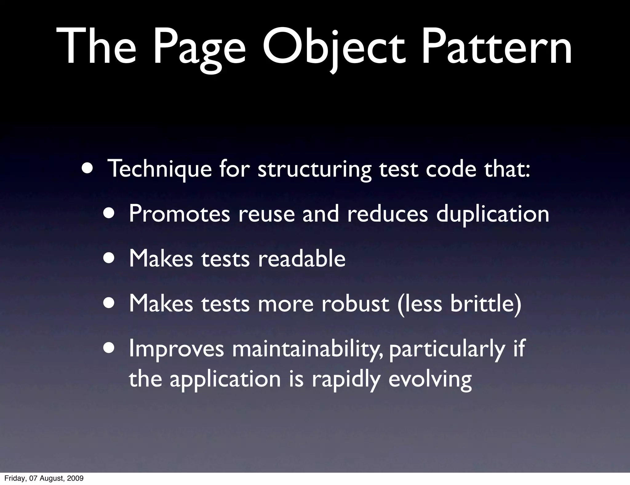 The Page Object Pattern

                     • Technique for structuring test code that:
                      • Promotes reuse and reduces duplication
                      • Makes tests readable
                      • Makes tests more robust (less brittle)
                      • Improves maintainability, particularly if
                          the application is rapidly evolving


Friday, 07 August, 2009
 