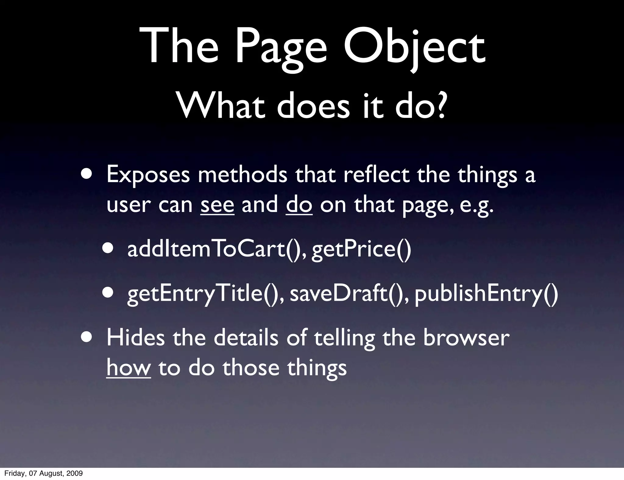 The Page Object
                                 What does it do?
                     • Exposes methods that reﬂect the things a
                          user can see and do on that page, e.g.
                          • addItemToCart(), getPrice()
                          • getEntryTitle(), saveDraft(), publishEntry()
                     • Hides the details of telling the browser
                          how to do those things


Friday, 07 August, 2009
 