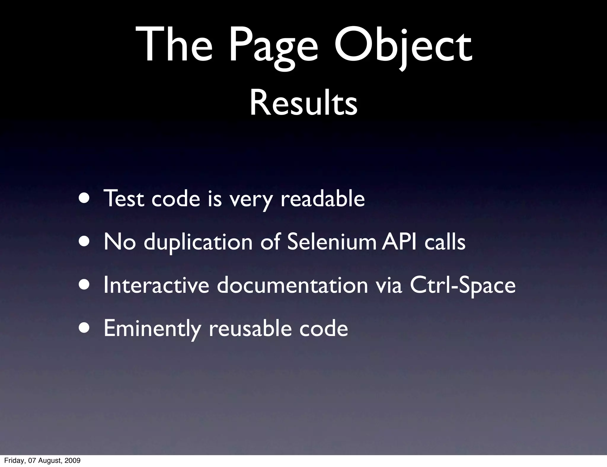 The Page Object
                                     Results

                     • Test code is very readable
                     • No duplication of Selenium API calls
                     • Interactive documentation via Ctrl-Space
                     • Eminently reusable code

Friday, 07 August, 2009
 