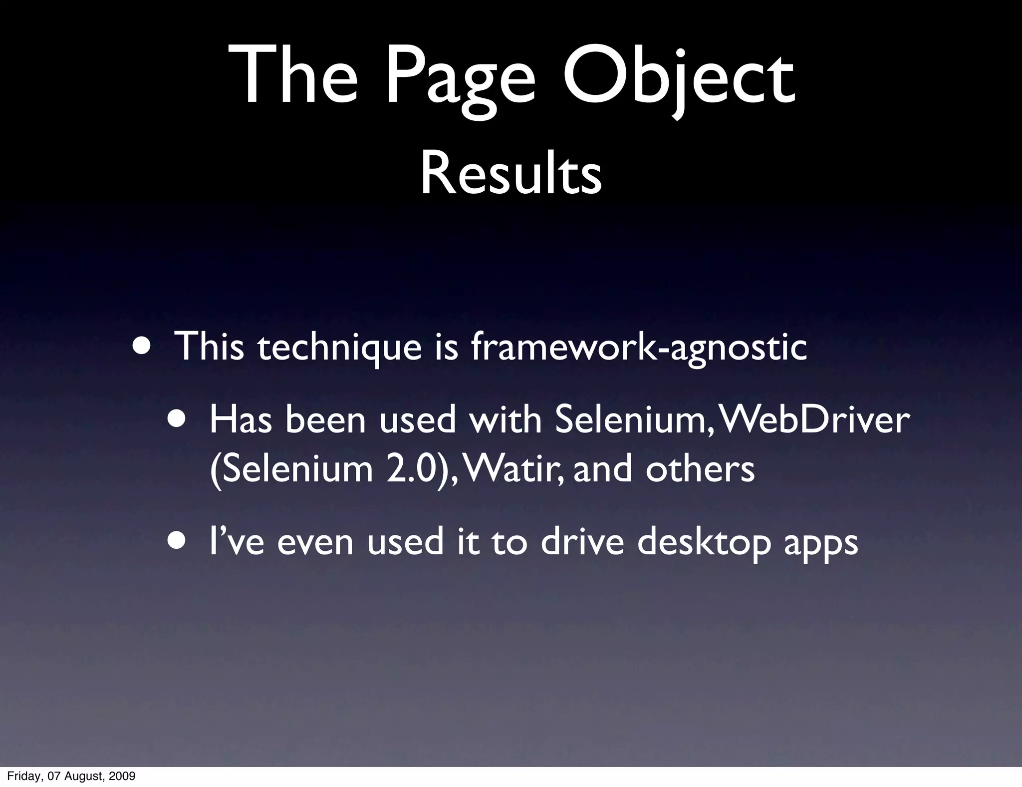 The Page Object
                                        Results

                     • This technique is framework-agnostic
                      • Has been used with Selenium, WebDriver
                            (Selenium 2.0), Watir, and others
                          • I’ve even used it to drive desktop apps


Friday, 07 August, 2009
 