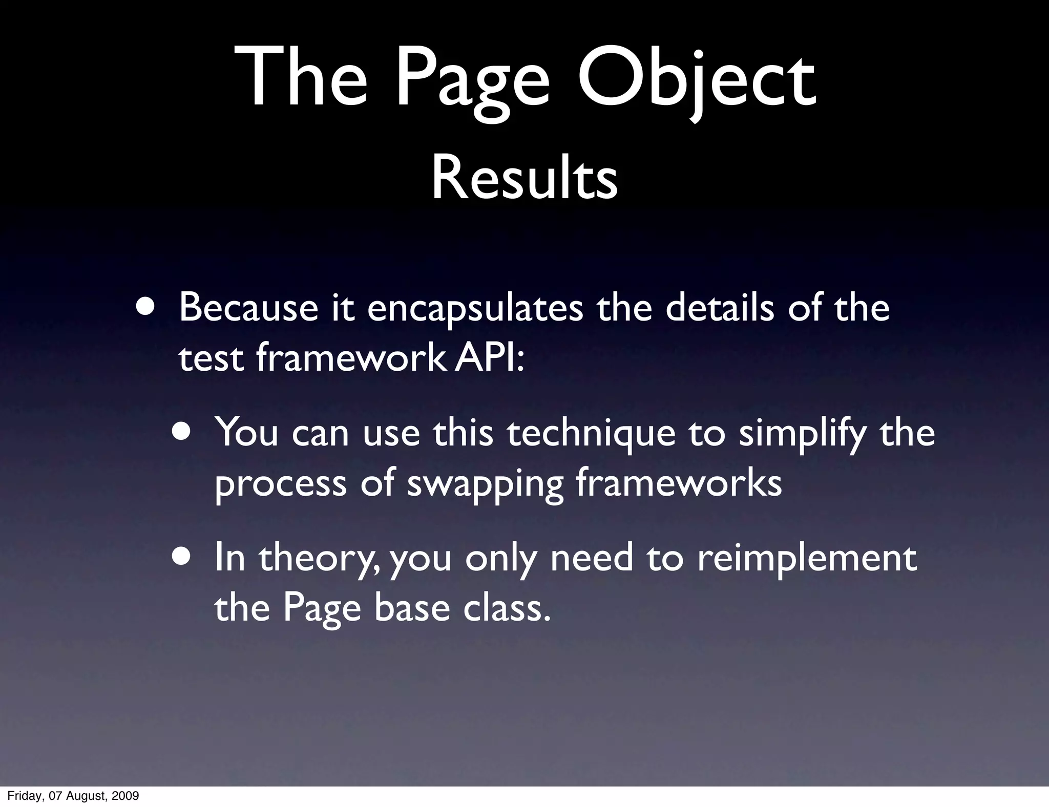 The Page Object
                                        Results

                     • Because it encapsulates the details of the
                          test framework API:
                          • You can use this technique to simplify the
                            process of swapping frameworks
                          • In theory, you only need to reimplement
                            the Page base class.



Friday, 07 August, 2009
 