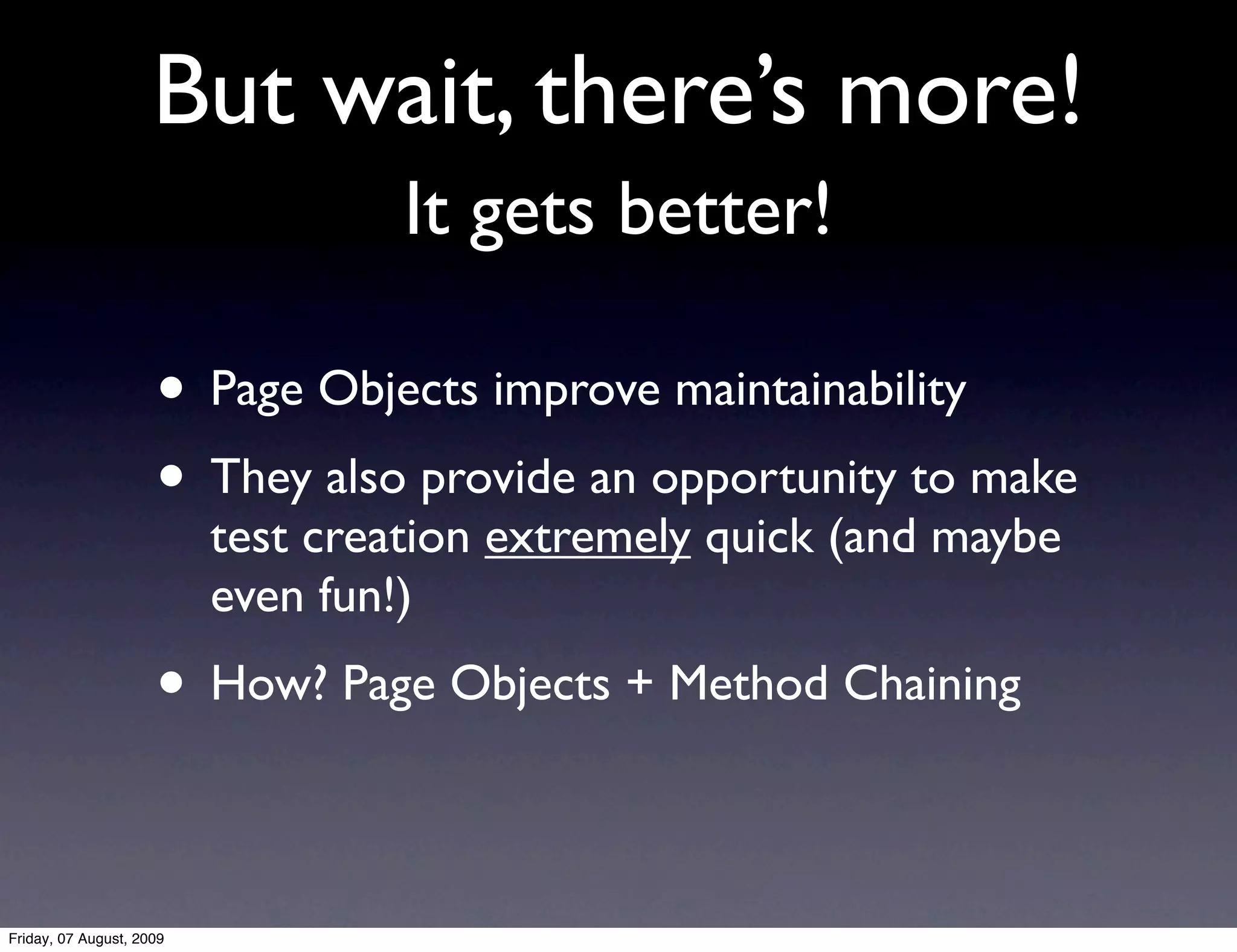 But wait, there’s more!
                                   It gets better!

                     • Page Objects improve maintainability
                     • They also provide an opportunity to make
                          test creation extremely quick (and maybe
                          even fun!)
                     • How? Page Objects + Method Chaining

Friday, 07 August, 2009
 