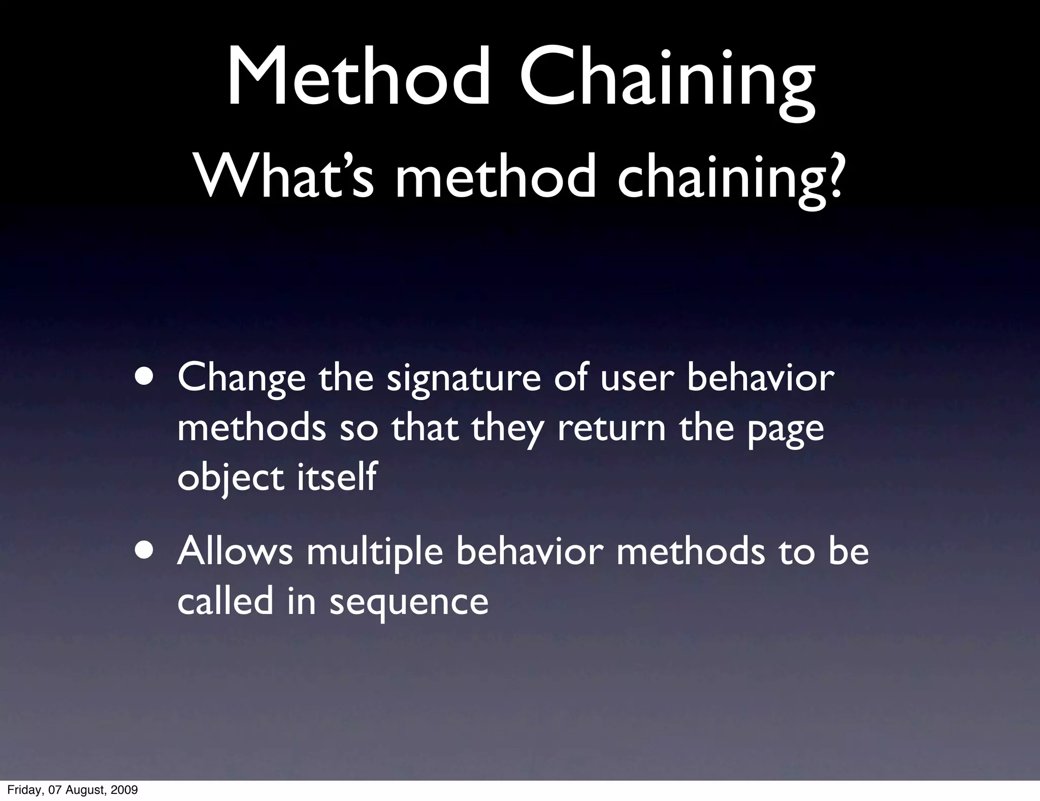 Method Chaining
                          What’s method chaining?


                     • Change the signature of user behavior
                          methods so that they return the page
                          object itself
                     • Allows multiple behavior methods to be
                          called in sequence



Friday, 07 August, 2009
 