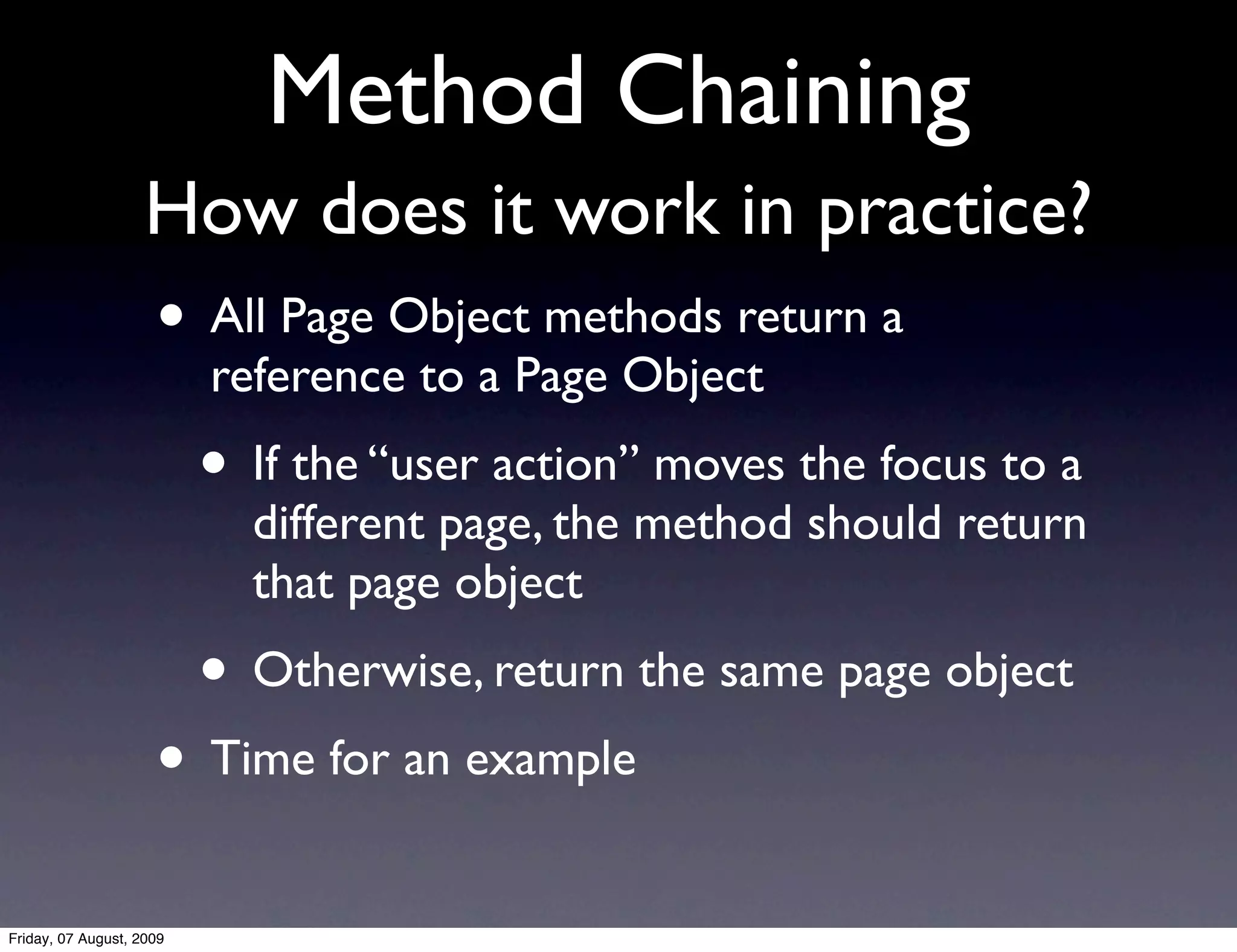 Method Chaining
                    How does it work in practice?
                     • All Page Object methods return a
                          reference to a Page Object
                          • If the “user action” moves the focus to a
                            different page, the method should return
                            that page object
                          • Otherwise, return the same page object
                     • Time for an example
Friday, 07 August, 2009
 
