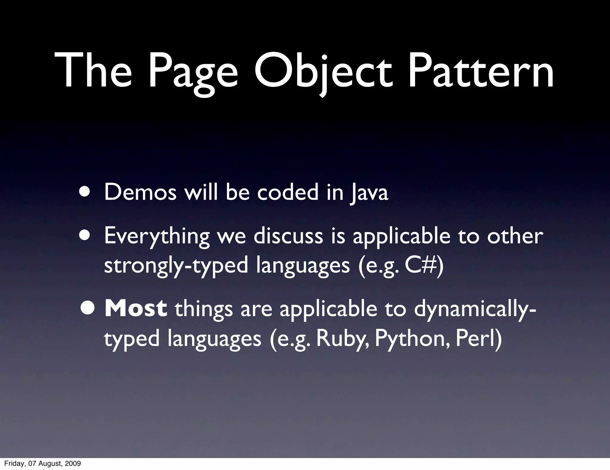 The Page Object Pattern

                     • Demos will be coded in Java
                     • Everything we discuss is applicable to other
                          strongly-typed languages (e.g. C#)
                     • Most things are applicable to dynamically-
                          typed languages (e.g. Ruby, Python, Perl)



Friday, 07 August, 2009
 