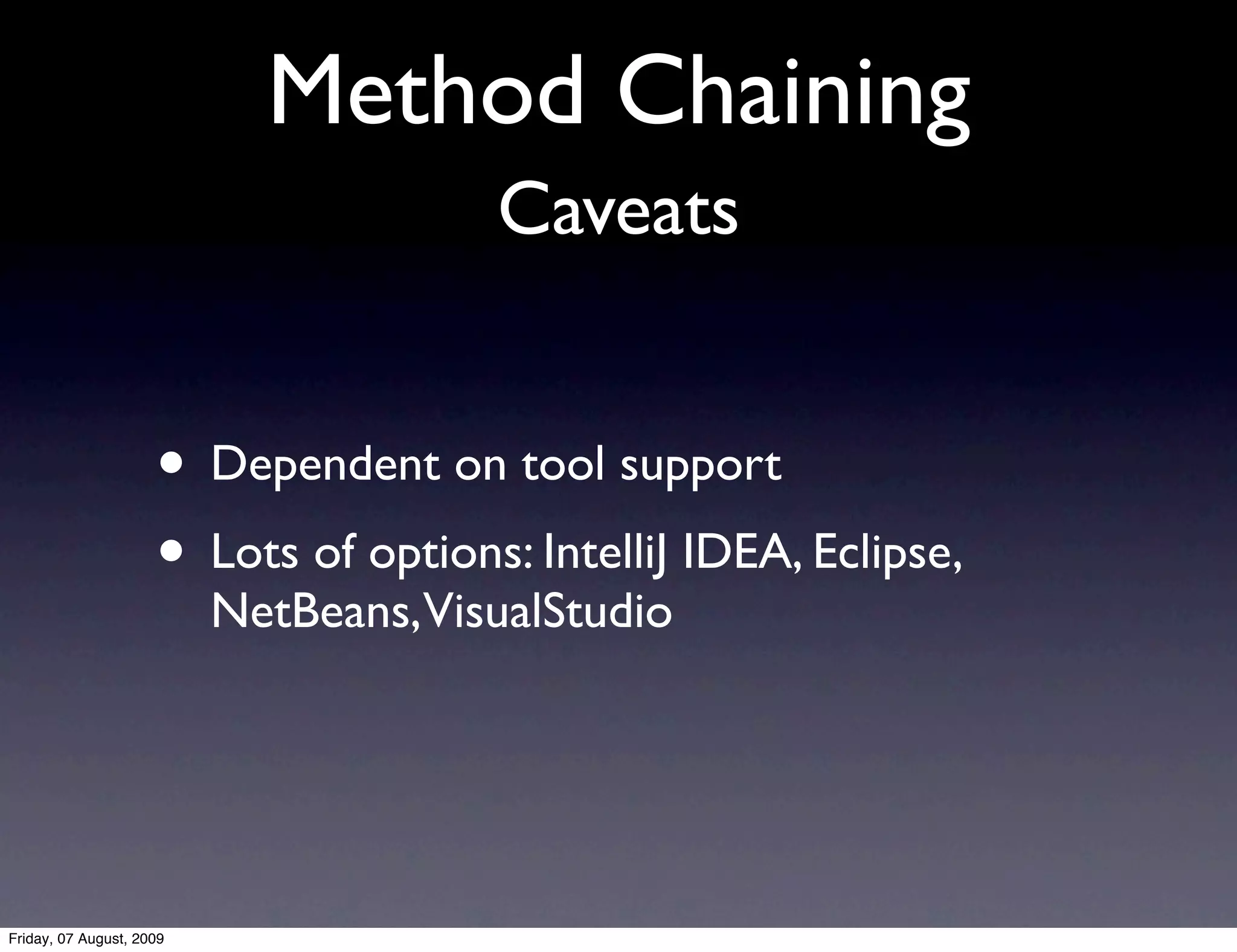 Method Chaining
                                       Caveats


                     • Dependent on tool support
                     • Lots of options: IntelliJ IDEA, Eclipse,
                          NetBeans, VisualStudio




Friday, 07 August, 2009
 