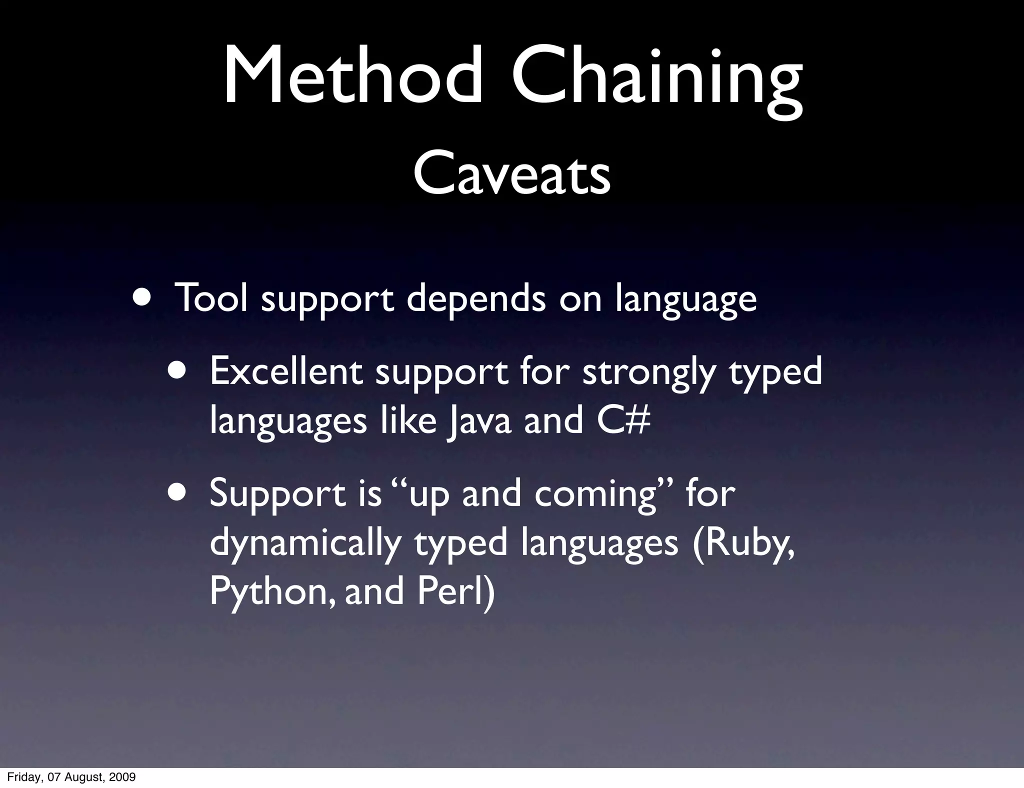 Method Chaining
                                       Caveats
                     • Tool support depends on language
                      • Excellent support for strongly typed
                            languages like Java and C#
                          • Support is “up and coming” for
                            dynamically typed languages (Ruby,
                            Python, and Perl)



Friday, 07 August, 2009
 