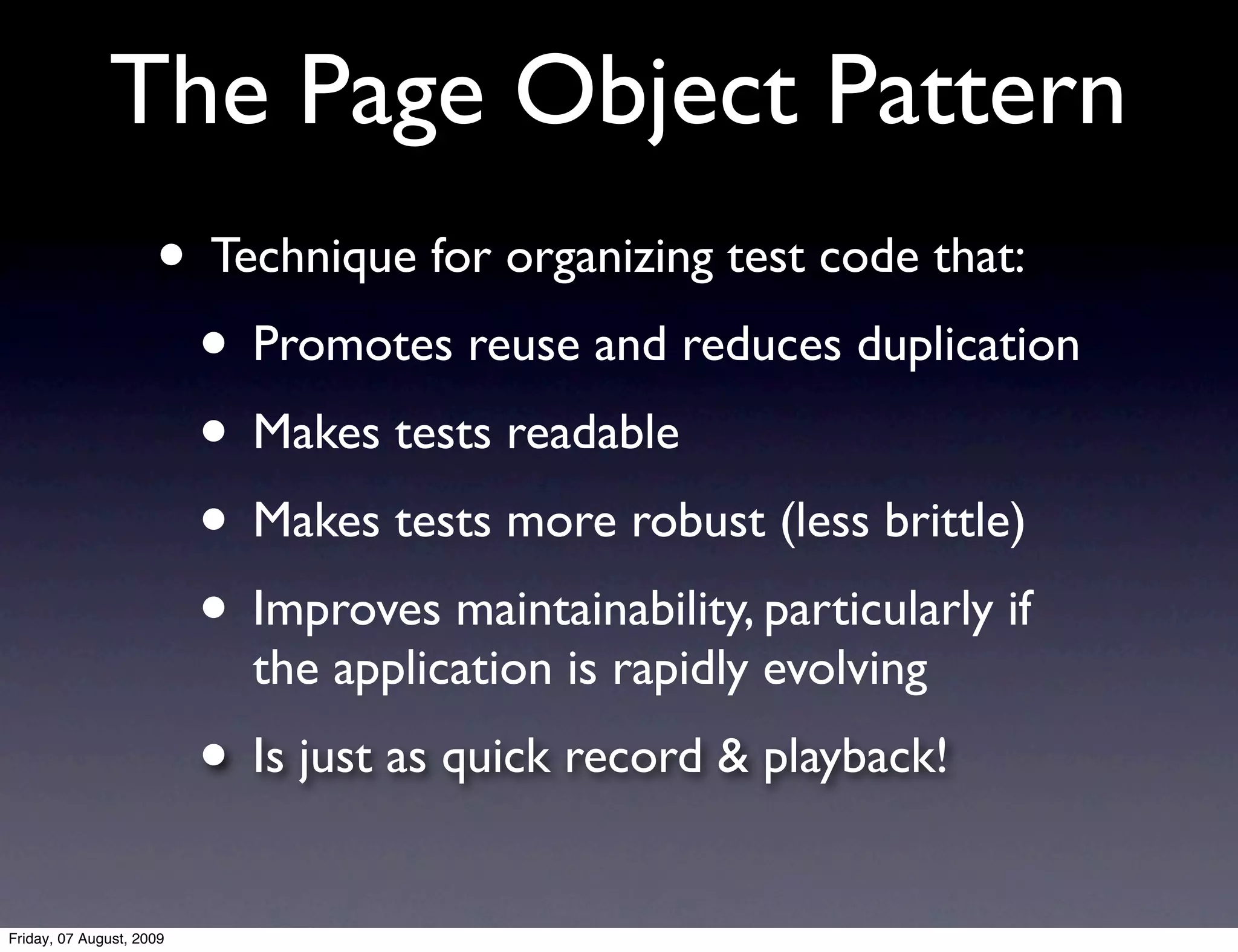The Page Object Pattern
                     • Technique for organizing test code that:
                      • Promotes reuse and reduces duplication
                      • Makes tests readable
                      • Makes tests more robust (less brittle)
                      • Improves maintainability, particularly if
                            the application is rapidly evolving
                          • Is just as quick record & playback!
Friday, 07 August, 2009
 