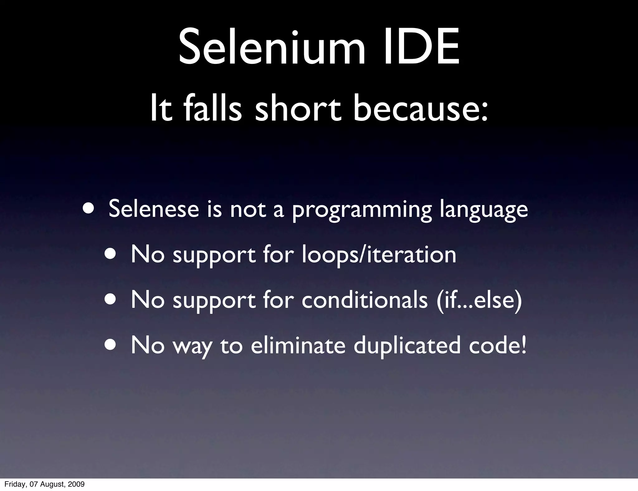 Selenium IDE
                           It falls short because:

                     • Selenese is not a programming language
                      • No support for loops/iteration
                      • No support for conditionals (if...else)
                      • No way to eliminate duplicated code!

Friday, 07 August, 2009
 