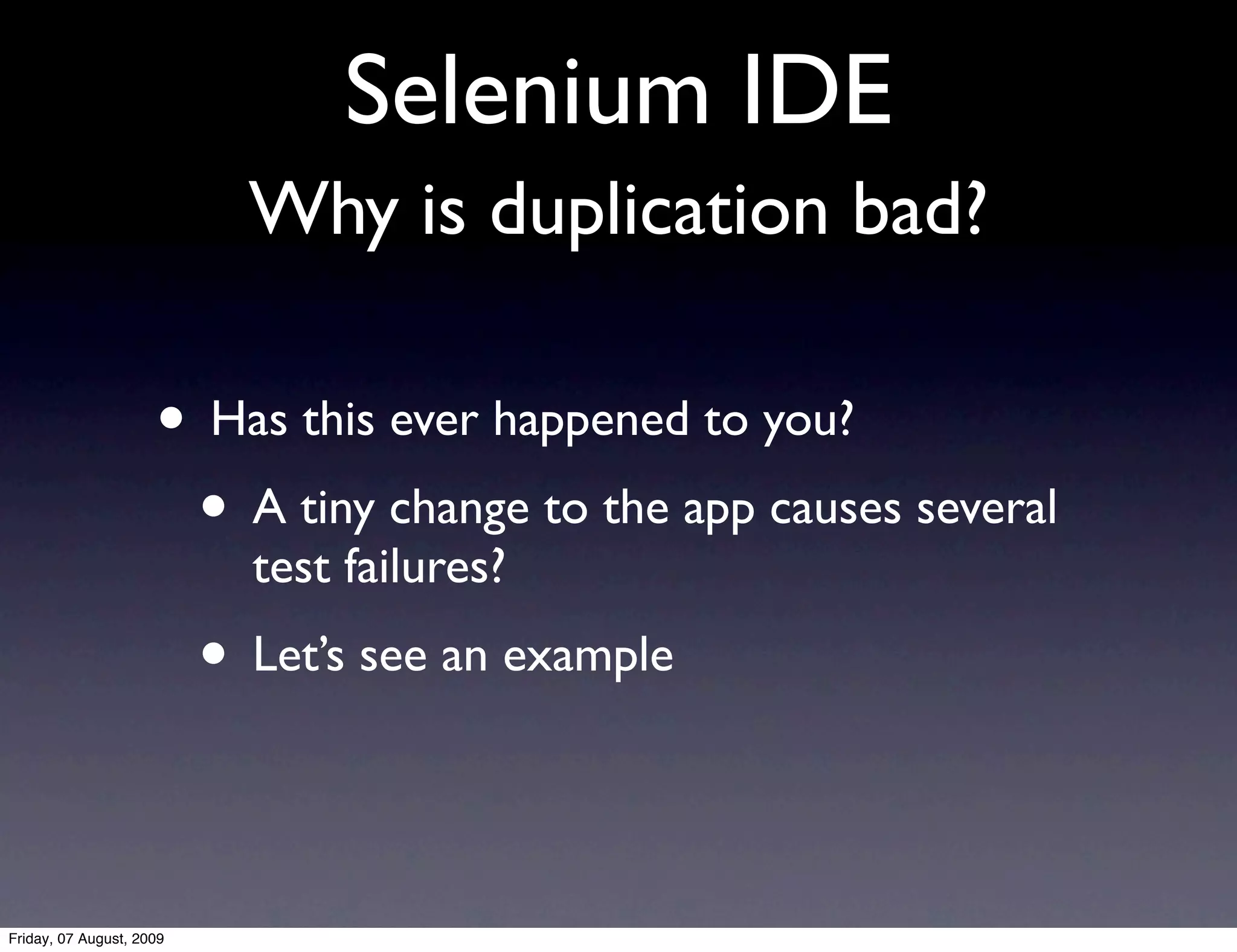 Selenium IDE
                            Why is duplication bad?

                     • Has this ever happened to you?
                      • A tiny change to the app causes several
                            test failures?
                          • Let’s see an example


Friday, 07 August, 2009
 