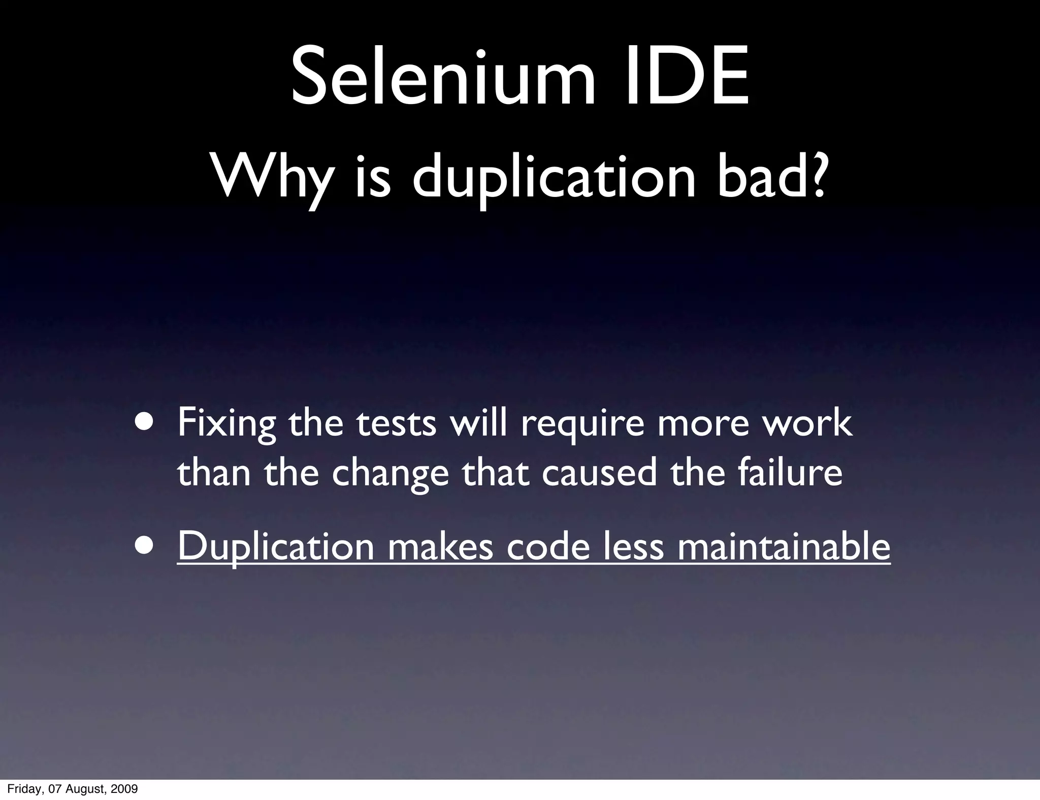 Selenium IDE
                           Why is duplication bad?


                     • Fixing the tests will require more work
                          than the change that caused the failure
                     • Duplication makes code less maintainable


Friday, 07 August, 2009
 