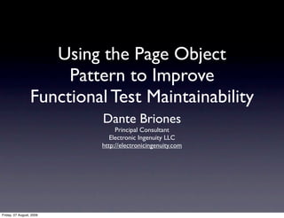 Using the Page Object
                       Pattern to Improve
                  Functional Test Maintainability
                            Dante Briones
                                Principal Consultant
                              Electronic Ingenuity LLC
                           http://electronicingenuity.com




Friday, 07 August, 2009
 