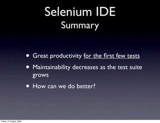 Selenium IDE
                                       Summary


                          • Great productivity for the ﬁrst few tests
                          • Maintainability decreases as the test suite
                            grows
                          • How can we do better?

Friday, 07 August, 2009
 