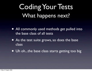 Coding Your Tests
                              What happens next?

                     • All commonly used methods get pulled into
                          the base class of all tests
                     • As the test suite grows, so does the base
                          class
                     • Uh oh...the base class starts getting too big

Friday, 07 August, 2009
 