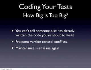 Coding Your Tests
                              How Big is Too Big?

                     • You can’t tell someone else has already
                          written the code you’re about to write
                     • Frequent version control conﬂicts
                     • Maintenance is an issue again


Friday, 07 August, 2009
 