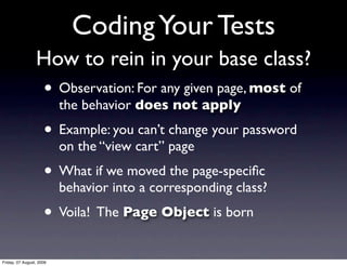 Coding Your Tests
                 How to rein in your base class?
                     • Observation: For any given page, most of
                          the behavior does not apply
                     • Example: you can’t change your password
                          on the “view cart” page
                     • What if we moved the page-speciﬁc
                          behavior into a corresponding class?
                     • Voila! The Page Object is born
Friday, 07 August, 2009
 