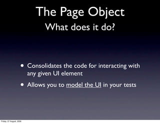 The Page Object
                                What does it do?


                     • Consolidates the code for interacting with
                          any given UI element
                     • Allows you to model the UI in your tests

Friday, 07 August, 2009
 