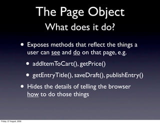 The Page Object
                                 What does it do?
                     • Exposes methods that reﬂect the things a
                          user can see and do on that page, e.g.
                          • addItemToCart(), getPrice()
                          • getEntryTitle(), saveDraft(), publishEntry()
                     • Hides the details of telling the browser
                          how to do those things


Friday, 07 August, 2009
 