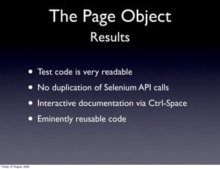 The Page Object
                                     Results

                     • Test code is very readable
                     • No duplication of Selenium API calls
                     • Interactive documentation via Ctrl-Space
                     • Eminently reusable code

Friday, 07 August, 2009
 