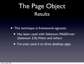 The Page Object
                                        Results

                     • This technique is framework-agnostic
                      • Has been used with Selenium, WebDriver
                            (Selenium 2.0), Watir, and others
                          • I’ve even used it to drive desktop apps


Friday, 07 August, 2009
 