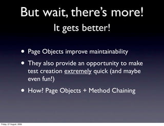 But wait, there’s more!
                                   It gets better!

                     • Page Objects improve maintainability
                     • They also provide an opportunity to make
                          test creation extremely quick (and maybe
                          even fun!)
                     • How? Page Objects + Method Chaining

Friday, 07 August, 2009
 