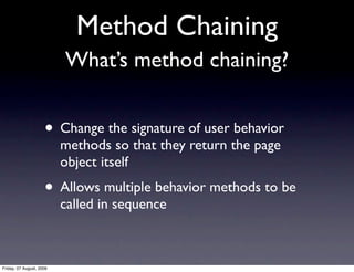 Method Chaining
                          What’s method chaining?


                     • Change the signature of user behavior
                          methods so that they return the page
                          object itself
                     • Allows multiple behavior methods to be
                          called in sequence



Friday, 07 August, 2009
 