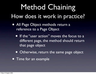 Method Chaining
                    How does it work in practice?
                     • All Page Object methods return a
                          reference to a Page Object
                          • If the “user action” moves the focus to a
                            different page, the method should return
                            that page object
                          • Otherwise, return the same page object
                     • Time for an example
Friday, 07 August, 2009
 