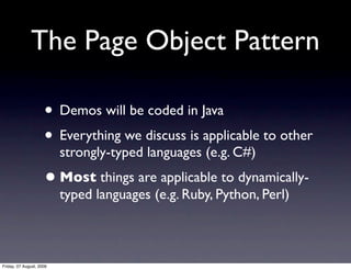 The Page Object Pattern

                     • Demos will be coded in Java
                     • Everything we discuss is applicable to other
                          strongly-typed languages (e.g. C#)
                     • Most things are applicable to dynamically-
                          typed languages (e.g. Ruby, Python, Perl)



Friday, 07 August, 2009
 